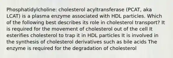 Phosphatidylcholine: cholesterol acyltransferase (PCAT, aka LCAT) is a plasma enzyme associated with HDL particles. Which of the following best describes its role in cholesterol transport? It is required for the movement of cholesterol out of the cell It esterifies cholesterol to trap it in HDL particles It is involved in the synthesis of cholesterol derivatives such as bile acids The enzyme is required for the degradation of cholesterol