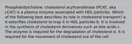 Phosphatidylcholine: cholesterol acyltransferase (PCAT, aka LCAT) is a plasma enzyme associated with HDL particles. Which of the following best describes its role in cholesterol transport? a. It esterifies cholesterol to trap it in HDL particles b. It is involved in the synthesis of cholesterol derivatives such as bile acids c. The enzyme is required for the degradation of cholesterol d. It is required for the movement of cholesterol out of the cell