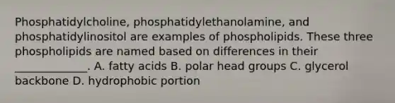 Phosphatidylcholine, phosphatidylethanolamine, and phosphatidylinositol are examples of phospholipids. These three phospholipids are named based on differences in their _____________. A. fatty acids B. polar head groups C. glycerol backbone D. hydrophobic portion