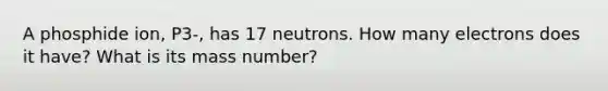 A phosphide ion, P3-, has 17 neutrons. How many electrons does it have? What is its mass number?