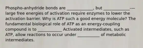 Phospho-anhydride bonds are _____________, but _____________-—large free energies of activation require enzymes to lower the activation barrier. Why is ATP such a good energy molecule? The fundamental biological role of ATP as an energy-coupling compound is to ____________ Activated intermediates, such as ATP, allow reactions to occur under ___________ of metabolic intermediates.