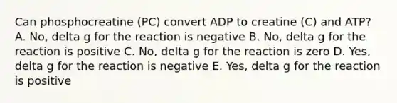 Can phosphocreatine (PC) convert ADP to creatine (C) and ATP? A. No, delta g for the reaction is negative B. No, delta g for the reaction is positive C. No, delta g for the reaction is zero D. Yes, delta g for the reaction is negative E. Yes, delta g for the reaction is positive