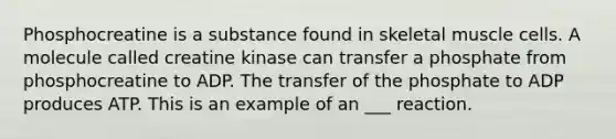 Phosphocreatine is a substance found in skeletal muscle cells. A molecule called creatine kinase can transfer a phosphate from phosphocreatine to ADP. The transfer of the phosphate to ADP produces ATP. This is an example of an ___ reaction.