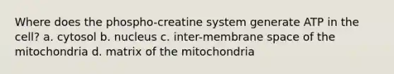 Where does the phospho-creatine system generate ATP in the cell? a. cytosol b. nucleus c. inter-membrane space of the mitochondria d. matrix of the mitochondria