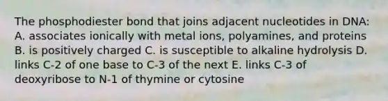 The phosphodiester bond that joins adjacent nucleotides in DNA: A. associates ionically with metal ions, polyamines, and proteins B. is positively charged C. is susceptible to alkaline hydrolysis D. links C-2 of one base to C-3 of the next E. links C-3 of deoxyribose to N-1 of thymine or cytosine