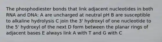 The phosphodiester bonds that link adjacent nucleotides in both RNA and DNA: A are uncharged at neutral pH B are susceptible to alkaline hydrolysis C join the 3' hydroxyl of one nucleotide to the 5' hydroxyl of the next D form between the planar rings of adjacent bases E always link A with T and G with C