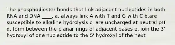 The phosphodiester bonds that link adjacent nucleotides in both RNA and DNA ____. a. always link A with T and G with C b.are susceptible to alkaline hydrolysis c. are uncharged at neutral pH d. form between the planar rings of adjacent bases e. join the 3' hydroxyl of one nucleotide to the 5' hydroxyl of the next