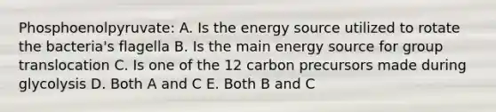 Phosphoenolpyruvate: A. Is the energy source utilized to rotate the bacteria's flagella B. Is the main energy source for group translocation C. Is one of the 12 carbon precursors made during glycolysis D. Both A and C E. Both B and C