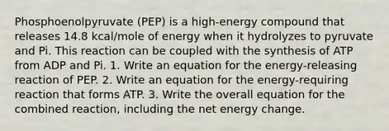 Phosphoenolpyruvate (PEP) is a high-energy compound that releases 14.8 kcal/mole of energy when it hydrolyzes to pyruvate and Pi. This reaction can be coupled with the synthesis of ATP from ADP and Pi. 1. Write an equation for the energy-releasing reaction of PEP. 2. Write an equation for the energy-requiring reaction that forms ATP. 3. Write the overall equation for the combined reaction, including the net energy change.