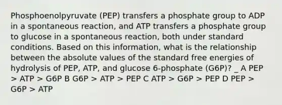 Phosphoenolpyruvate (PEP) transfers a phosphate group to ADP in a spontaneous reaction, and ATP transfers a phosphate group to glucose in a spontaneous reaction, both under standard conditions. Based on this information, what is the relationship between the absolute values of the standard free energies of hydrolysis of PEP, ATP, and glucose 6-phosphate (G6P)? _ A PEP > ATP > G6P B G6P > ATP > PEP C ATP > G6P > PEP D PEP > G6P > ATP