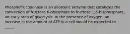 Phosphofructokinase is an allosteric enzyme that catalyzes the conversion of fructose 6-phosphate to fructose 1,6-bisphosphate, an early step of glycolysis. In the presence of oxygen, an increase in the amount of ATP in a cell would be expected to _____.