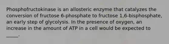 Phosphofructokinase is an allosteric enzyme that catalyzes the conversion of fructose 6-phosphate to fructose 1,6-bisphosphate, an early step of glycolysis. In the presence of oxygen, an increase in the amount of ATP in a cell would be expected to _____.