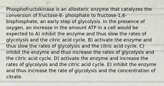 Phosphofructokinase is an allosteric enzyme that catalyzes the conversion of fructose-6- phosphate to fructose-1,6-bisphosphate, an early step of glycolysis. In the presence of oxygen, an increase in the amount ATP in a cell would be expected to A) inhibit the enzyme and thus slow the rates of glycolysis and the citric acid cycle. B) activate the enzyme and thus slow the rates of glycolysis and the citric acid cycle. C) inhibit the enzyme and thus increase the rates of glycolysis and the citric acid cycle. D) activate the enzyme and increase the rates of glycolysis and the citric acid cycle. E) inhibit the enzyme and thus increase the rate of glycolysis and the concentration of citrate.