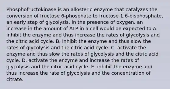 Phosphofructokinase is an allosteric enzyme that catalyzes the conversion of fructose 6-phosphate to fructose 1,6-bisphosphate, an early step of glycolysis. In the presence of oxygen, an increase in the amount of ATP in a cell would be expected to A. inhibit the enzyme and thus increase the rates of glycolysis and the citric acid cycle. B. inhibit the enzyme and thus slow the rates of glycolysis and the citric acid cycle. C. activate the enzyme and thus slow the rates of glycolysis and the citric acid cycle. D. activate the enzyme and increase the rates of glycolysis and the citric acid cycle. E. inhibit the enzyme and thus increase the rate of glycolysis and the concentration of citrate.