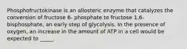 Phosphofructokinase is an allosteric enzyme that catalyzes the conversion of fructose 6- phosphate to fructose 1,6-bisphosphate, an early step of glycolysis. In the presence of oxygen, an increase in the amount of ATP in a cell would be expected to _____.