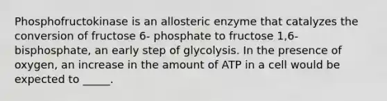 Phosphofructokinase is an allosteric enzyme that catalyzes the conversion of fructose 6- phosphate to fructose 1,6-bisphosphate, an early step of glycolysis. In the presence of oxygen, an increase in the amount of ATP in a cell would be expected to _____.