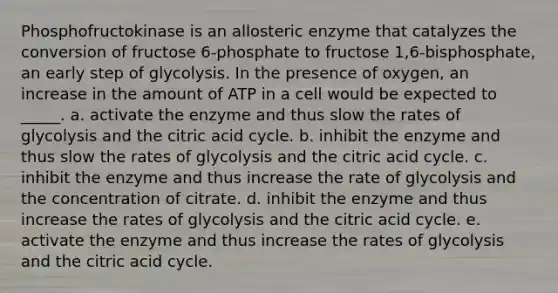 Phosphofructokinase is an allosteric enzyme that catalyzes the conversion of fructose 6-phosphate to fructose 1,6-bisphosphate, an early step of glycolysis. In the presence of oxygen, an increase in the amount of ATP in a cell would be expected to _____. a. activate the enzyme and thus slow the rates of glycolysis and the citric acid cycle. b. inhibit the enzyme and thus slow the rates of glycolysis and the citric acid cycle. c. inhibit the enzyme and thus increase the rate of glycolysis and the concentration of citrate. d. inhibit the enzyme and thus increase the rates of glycolysis and the citric acid cycle. e. activate the enzyme and thus increase the rates of glycolysis and the citric acid cycle.