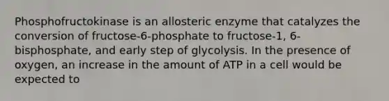 Phosphofructokinase is an allosteric enzyme that catalyzes the conversion of fructose-6-phosphate to fructose-1, 6-bisphosphate, and early step of glycolysis. In the presence of oxygen, an increase in the amount of ATP in a cell would be expected to