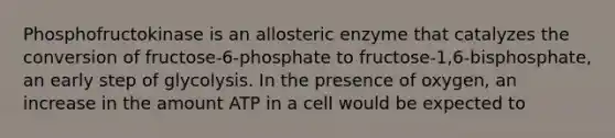 Phosphofructokinase is an allosteric enzyme that catalyzes the conversion of fructose-6-phosphate to fructose-1,6-bisphosphate, an early step of glycolysis. In the presence of oxygen, an increase in the amount ATP in a cell would be expected to