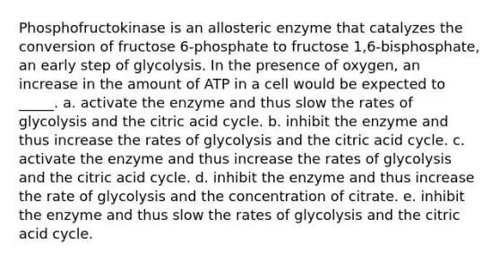 Phosphofructokinase is an allosteric enzyme that catalyzes the conversion of fructose 6-phosphate to fructose 1,6-bisphosphate, an early step of glycolysis. In the presence of oxygen, an increase in the amount of ATP in a cell would be expected to _____. a. activate the enzyme and thus slow the rates of glycolysis and the citric acid cycle. b. inhibit the enzyme and thus increase the rates of glycolysis and the citric acid cycle. c. activate the enzyme and thus increase the rates of glycolysis and the citric acid cycle. d. inhibit the enzyme and thus increase the rate of glycolysis and the concentration of citrate. e. inhibit the enzyme and thus slow the rates of glycolysis and the citric acid cycle.