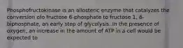 Phosphofructokinase is an allosteric enzyme that catalyzes the conversion ofo fructose 6-phosphate to fructose 1, 6-biphosphate, an early step of glycolysis. In the presence of oxygen, an increase in the amount of ATP in a cell would be expected to