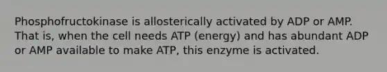 Phosphofructokinase is allosterically activated by ADP or AMP. That is, when the cell needs ATP (energy) and has abundant ADP or AMP available to make ATP, this enzyme is activated.