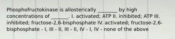 Phosphofructokinase is allosterically ________ by high concentrations of _______. I. activated; ATP II. inhibited; ATP III. inhibited; fructose-2,6-bisphosphate IV. activated; fructose-2,6-bisphosphate - I, III - II, III - II, IV - I, IV - none of the above