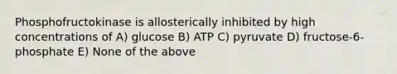 Phosphofructokinase is allosterically inhibited by high concentrations of A) glucose B) ATP C) pyruvate D) fructose-6-phosphate E) None of the above