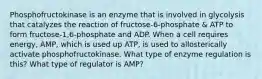 Phosphofructokinase is an enzyme that is involved in glycolysis that catalyzes the reaction of fructose-6-phosphate & ATP to form fructose-1,6-phosphate and ADP. When a cell requires energy, AMP, which is used up ATP, is used to allosterically activate phosphofructokinase. What type of enzyme regulation is this? What type of regulator is AMP?