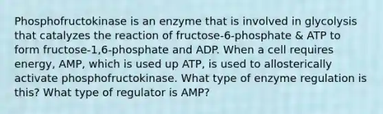 Phosphofructokinase is an enzyme that is involved in glycolysis that catalyzes the reaction of fructose-6-phosphate & ATP to form fructose-1,6-phosphate and ADP. When a cell requires energy, AMP, which is used up ATP, is used to allosterically activate phosphofructokinase. What type of <a href='https://www.questionai.com/knowledge/kjN0S1PlnN-enzyme-regulation' class='anchor-knowledge'>enzyme regulation</a> is this? What type of regulator is AMP?