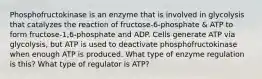 Phosphofructokinase is an enzyme that is involved in glycolysis that catalyzes the reaction of fructose-6-phosphate & ATP to form fructose-1,6-phosphate and ADP. Cells generate ATP via glycolysis, but ATP is used to deactivate phosphofructokinase when enough ATP is produced. What type of enzyme regulation is this? What type of regulator is ATP?