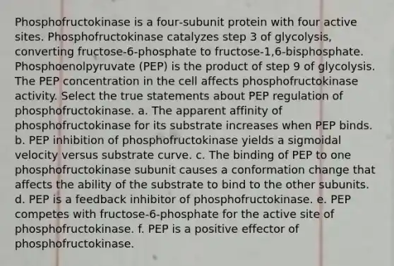 Phosphofructokinase is a four‑subunit protein with four active sites. Phosphofructokinase catalyzes step 3 of glycolysis, converting fructose‑6‑phosphate to fructose‑1,6‑bisphosphate. Phosphoenolpyruvate (PEP) is the product of step 9 of glycolysis. The PEP concentration in the cell affects phosphofructokinase activity. Select the true statements about PEP regulation of phosphofructokinase. a. The apparent affinity of phosphofructokinase for its substrate increases when PEP binds. b. PEP inhibition of phosphofructokinase yields a sigmoidal velocity versus substrate curve. c. The binding of PEP to one phosphofructokinase subunit causes a conformation change that affects the ability of the substrate to bind to the other subunits. d. PEP is a feedback inhibitor of phosphofructokinase. e. PEP competes with fructose‑6‑phosphate for the active site of phosphofructokinase. f. PEP is a positive effector of phosphofructokinase.