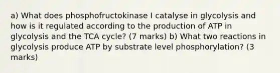 a) What does phosphofructokinase I catalyse in glycolysis and how is it regulated according to the production of ATP in glycolysis and the TCA cycle? (7 marks) b) What two reactions in glycolysis produce ATP by substrate level phosphorylation? (3 marks)