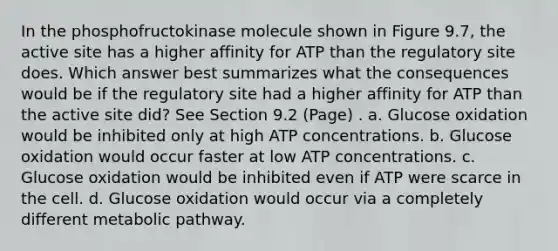 In the phosphofructokinase molecule shown in Figure 9.7, the active site has a higher affinity for ATP than the regulatory site does. Which answer best summarizes what the consequences would be if the regulatory site had a higher affinity for ATP than the active site did? See Section 9.2 (Page) . a. Glucose oxidation would be inhibited only at high ATP concentrations. b. Glucose oxidation would occur faster at low ATP concentrations. c. Glucose oxidation would be inhibited even if ATP were scarce in the cell. d. Glucose oxidation would occur via a completely different metabolic pathway.