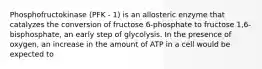 Phosphofructokinase (PFK - 1) is an allosteric enzyme that catalyzes the conversion of fructose 6-phosphate to fructose 1,6-bisphosphate, an early step of glycolysis. In the presence of oxygen, an increase in the amount of ATP in a cell would be expected to