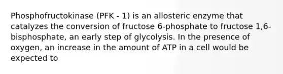 Phosphofructokinase (PFK - 1) is an allosteric enzyme that catalyzes the conversion of fructose 6-phosphate to fructose 1,6-bisphosphate, an early step of glycolysis. In the presence of oxygen, an increase in the amount of ATP in a cell would be expected to