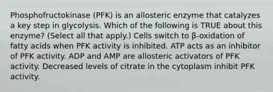 Phosphofructokinase (PFK) is an allosteric enzyme that catalyzes a key step in glycolysis. Which of the following is TRUE about this enzyme? (Select all that apply.) Cells switch to β-oxidation of fatty acids when PFK activity is inhibited. ATP acts as an inhibitor of PFK activity. ADP and AMP are allosteric activators of PFK activity. Decreased levels of citrate in the cytoplasm inhibit PFK activity.