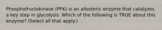 Phosphofructokinase (PFK) is an allosteric enzyme that catalyzes a key step in glycolysis. Which of the following is TRUE about this enzyme? (Select all that apply.)