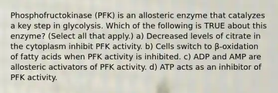 Phosphofructokinase (PFK) is an allosteric enzyme that catalyzes a key step in glycolysis. Which of the following is TRUE about this enzyme? (Select all that apply.) a) Decreased levels of citrate in the cytoplasm inhibit PFK activity. b) Cells switch to β-oxidation of fatty acids when PFK activity is inhibited. c) ADP and AMP are allosteric activators of PFK activity. d) ATP acts as an inhibitor of PFK activity.