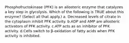 Phosphofructokinase (PFK) is an allosteric enzyme that catalyzes a key step in glycolysis. Which of the following is TRUE about this enzyme? (Select all that apply.) a. Decreased levels of citrate in the cytoplasm inhibit PFK activity. b.ADP and AMP are allosteric activators of PFK activity. c.ATP acts as an inhibitor of PFK activity. d.Cells switch to β-oxidation of fatty acids when PFK activity is inhibited.