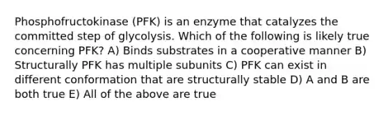 Phosphofructokinase (PFK) is an enzyme that catalyzes the committed step of glycolysis. Which of the following is likely true concerning PFK? A) Binds substrates in a cooperative manner B) Structurally PFK has multiple subunits C) PFK can exist in different conformation that are structurally stable D) A and B are both true E) All of the above are true