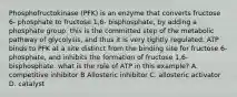 Phosphofructokinase (PFK) is an enzyme that converts fructose 6- phosphate to fructose 1,6- bisphosphate, by adding a phosphate group. this is the committed step of the metabolic pathway of glycolysis, and thus it is very tightly regulated. ATP binds to PFK at a site distinct from the binding site for fructose 6-phosphate, and inhibits the formation of fructose 1,6- bisphosphate. what is the role of ATP in this example? A. competitive inhibitor B Allosteric inhibitor C. allosteric activator D. catalyst