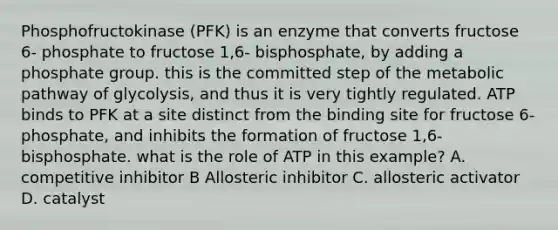 Phosphofructokinase (PFK) is an enzyme that converts fructose 6- phosphate to fructose 1,6- bisphosphate, by adding a phosphate group. this is the committed step of the metabolic pathway of glycolysis, and thus it is very tightly regulated. ATP binds to PFK at a site distinct from the binding site for fructose 6-phosphate, and inhibits the formation of fructose 1,6- bisphosphate. what is the role of ATP in this example? A. competitive inhibitor B Allosteric inhibitor C. allosteric activator D. catalyst