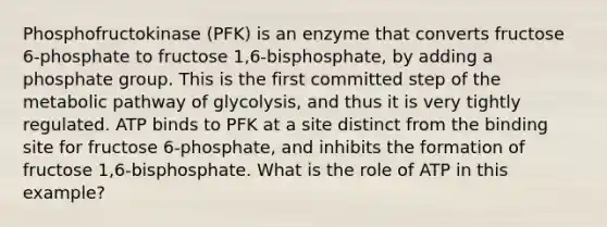 Phosphofructokinase (PFK) is an enzyme that converts fructose 6-phosphate to fructose 1,6-bisphosphate, by adding a phosphate group. This is the first committed step of the metabolic pathway of glycolysis, and thus it is very tightly regulated. ATP binds to PFK at a site distinct from the binding site for fructose 6-phosphate, and inhibits the formation of fructose 1,6-bisphosphate. What is the role of ATP in this example?