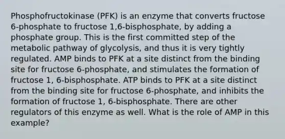 Phosphofructokinase (PFK) is an enzyme that converts fructose 6-phosphate to fructose 1,6-bisphosphate, by adding a phosphate group. This is the first committed step of the metabolic pathway of glycolysis, and thus it is very tightly regulated. AMP binds to PFK at a site distinct from the binding site for fructose 6-phosphate, and stimulates the formation of fructose 1, 6-bisphosphate. ATP binds to PFK at a site distinct from the binding site for fructose 6-phosphate, and inhibits the formation of fructose 1, 6-bisphosphate. There are other regulators of this enzyme as well. What is the role of AMP in this example?