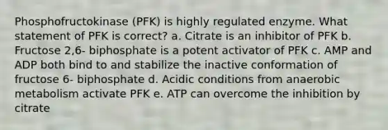 Phosphofructokinase (PFK) is highly regulated enzyme. What statement of PFK is correct? a. Citrate is an inhibitor of PFK b. Fructose 2,6- biphosphate is a potent activator of PFK c. AMP and ADP both bind to and stabilize the inactive conformation of fructose 6- biphosphate d. Acidic conditions from anaerobic metabolism activate PFK e. ATP can overcome the inhibition by citrate