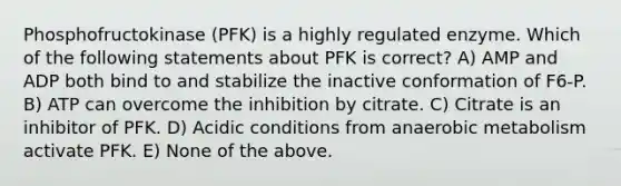 Phosphofructokinase (PFK) is a highly regulated enzyme. Which of the following statements about PFK is correct? A) AMP and ADP both bind to and stabilize the inactive conformation of F6-P. B) ATP can overcome the inhibition by citrate. C) Citrate is an inhibitor of PFK. D) Acidic conditions from anaerobic metabolism activate PFK. E) None of the above.