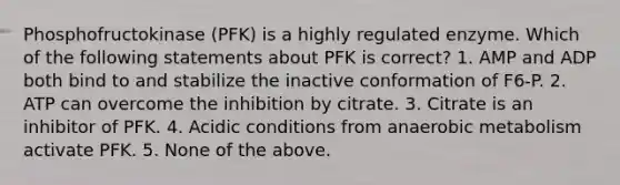 Phosphofructokinase (PFK) is a highly regulated enzyme. Which of the following statements about PFK is correct? 1. AMP and ADP both bind to and stabilize the inactive conformation of F6-P. 2. ATP can overcome the inhibition by citrate. 3. Citrate is an inhibitor of PFK. 4. Acidic conditions from anaerobic metabolism activate PFK. 5. None of the above.