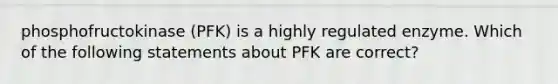 phosphofructokinase (PFK) is a highly regulated enzyme. Which of the following statements about PFK are correct?