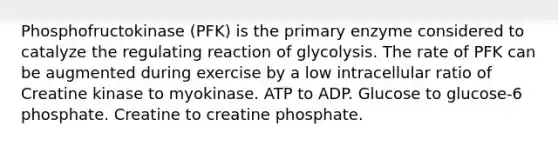 Phosphofructokinase (PFK) is the primary enzyme considered to catalyze the regulating reaction of glycolysis. The rate of PFK can be augmented during exercise by a low intracellular ratio of Creatine kinase to myokinase. ATP to ADP. Glucose to glucose-6 phosphate. Creatine to creatine phosphate.